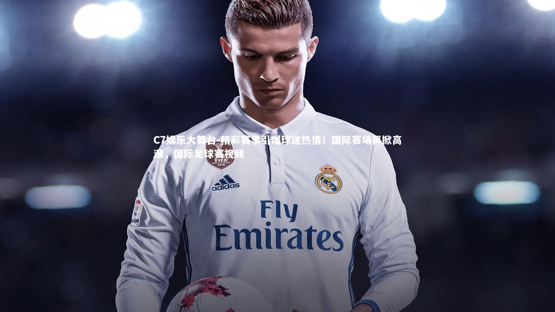 C7娱乐大舞台-精彩赛事引爆球迷热情！国际赛场再掀高潮，国际足球赛视频